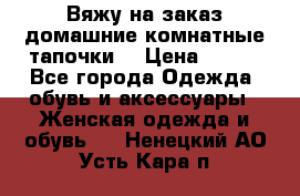 Вяжу на заказ домашние комнатные тапочки. › Цена ­ 800 - Все города Одежда, обувь и аксессуары » Женская одежда и обувь   . Ненецкий АО,Усть-Кара п.